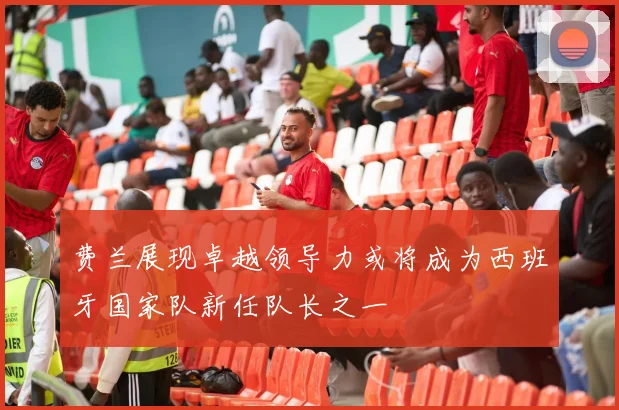 费兰展现卓越领导力或将成为西班牙国家队新任队长之一