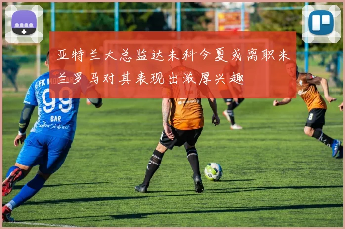 亚特兰大总监达米科今夏或离职米兰罗马对其表现出浓厚兴趣