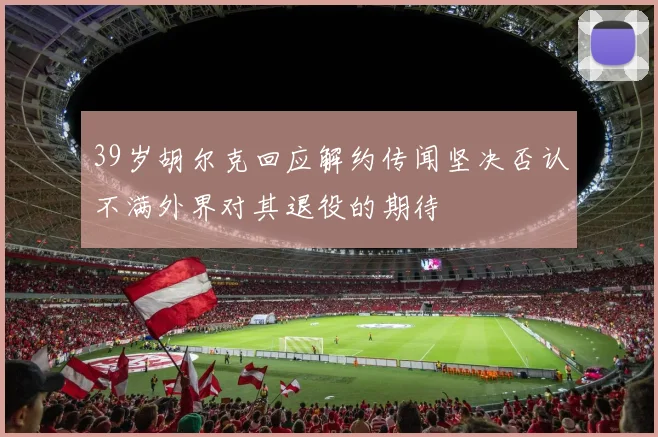 39岁胡尔克回应解约传闻坚决否认不满外界对其退役的期待