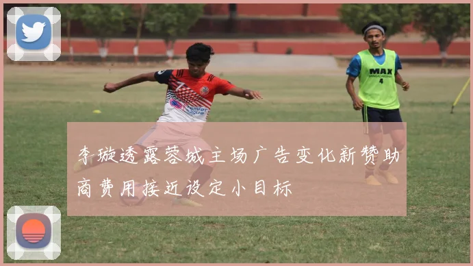 李璇透露蓉城主场广告变化新赞助商费用接近设定小目标