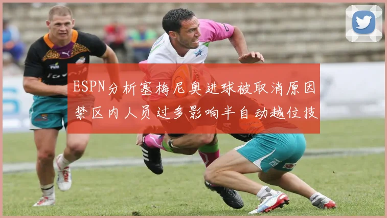ESPN分析塞梅尼奥进球被取消原因禁区内人员过多影响半自动越位技术使用