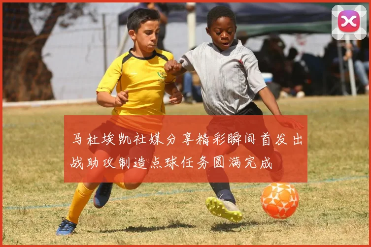 马杜埃凯社媒分享精彩瞬间首发出战助攻制造点球任务圆满完成