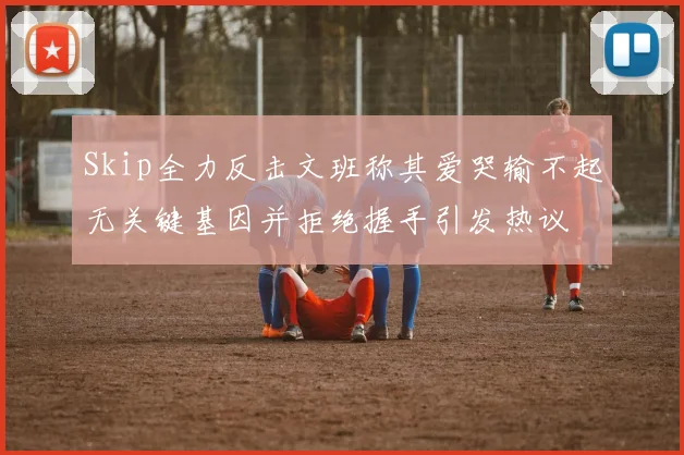 Skip全力反击文班称其爱哭输不起无关键基因并拒绝握手引发热议