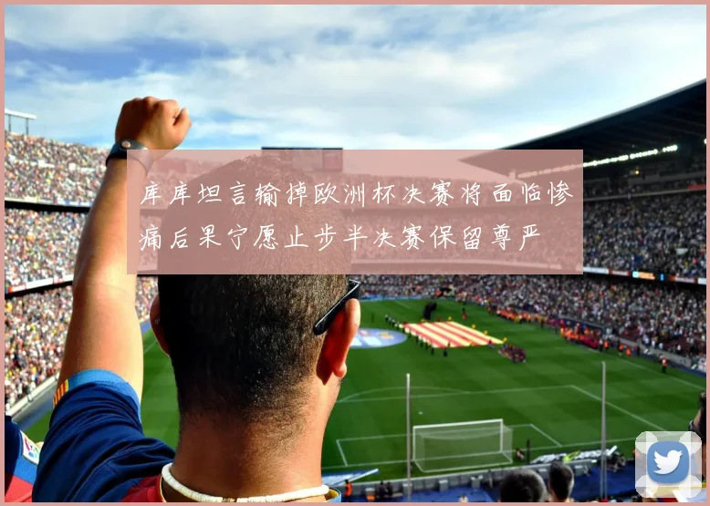 库库坦言输掉欧洲杯决赛将面临惨痛后果宁愿止步半决赛保留尊严
