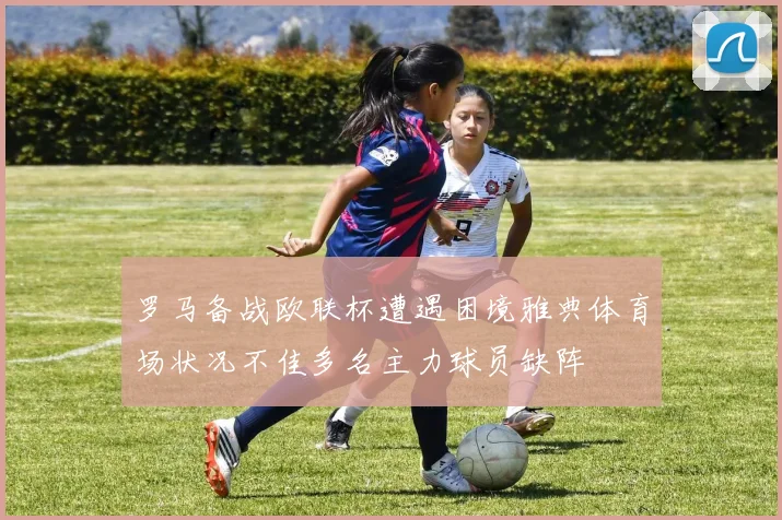 罗马备战欧联杯遭遇困境雅典体育场状况不佳多名主力球员缺阵