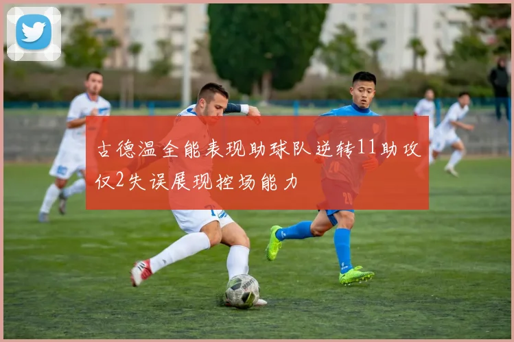 古德温全能表现助球队逆转11助攻仅2失误展现控场能力