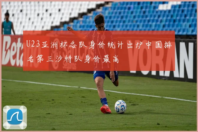 U23亚洲杯各队身价统计出炉中国排名第三沙特队身价最高